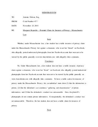 MEMORANDUM
TO: Artemis Dubois, Esq.
FROM: Code Number 477
DATE: November 23, 2015
RE: Margaret Reynolds – Potential Claim for Invasion of Privacy - Massachusetts
Law
Issue
Whether, under Massachusetts law, a law student has a viable invasion of privacy claim
under the Massachusetts Privacy Act against a classmate, who is not her “friend” on Facebook,
who allegedly posted undoctored photographs from her Facebook account that were not to be
viewed by the public generally on www.AutoAdmit.com with allegedly false comments.
Conclusion
No. Under Massachusetts law, a law student does not have a viable invasion of privacy
claim against a classmate, who is not her “friend” on Facebook, who allegedly posted undoctored
photographs from her Facebook account that were not to be viewed by the public generally on
www.AutoAdmit.com with allegedly false comments. To have a viable action for invasion of
privacy under the Massachusetts Privacy Act, an individual must show (1) that the information is
private, (2) that the defendant’s act constitutes “gathering and dissemination” of private
information, and (3) that the defendant’s conduct was unreasonable. Here, the plaintiff’s
photographs do not contain private information. Consequentially, the defendant’s conduct was
not unreasonable. Therefore, the law student does not have a viable claim for invasion of
privacy.
Facts
 