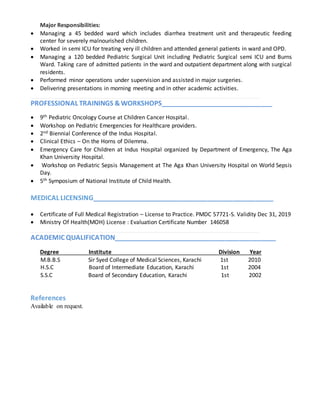 Major Responsibilities:
 Managing a 45 bedded ward which includes diarrhea treatment unit and therapeutic feeding
center for severely malnourished children.
 Worked in semi ICU for treating very ill children and attended general patients in ward and OPD.
 Managing a 120 bedded Pediatric Surgical Unit including Pediatric Surgical semi ICU and Burns
Ward. Taking care of admitted patients in the ward and outpatient department along with surgical
residents.
 Performed minor operations under supervision and assisted in major surgeries.
 Delivering presentations in morning meeting and in other academic activities.
PROFESSIONAL TRAININGS &WORKSHOPS_______________________________
 9th Pediatric Oncology Course at Children Cancer Hospital.
 Workshop on Pediatric Emergencies for Healthcare providers.
 2nd Biennial Conference of the Indus Hospital.
 Clinical Ethics – On the Horns of Dilemma.
 Emergency Care for Children at Indus Hospital organized by Department of Emergency, The Aga
Khan University Hospital.
 Workshop on Pediatric Sepsis Management at The Aga Khan University Hospital on World Sepsis
Day.
 5th Symposium of National Institute of Child Health.
MEDICAL LICENSING__________________________________________________
 Certificate of Full Medical Registration – License to Practice. PMDC 57721-S. Validity Dec 31, 2019
 Ministry Of Health(MOH) License : Evaluation Certificate Number 146058
ACADEMIC QUALIFICATION_____________________________________________
Degree Institute Division Year
M.B.B.S Sir Syed College of Medical Sciences, Karachi 1st 2010
H.S.C Board of Intermediate Education, Karachi 1st 2004
S.S.C Board of Secondary Education, Karachi 1st 2002
References
Available on request.
 