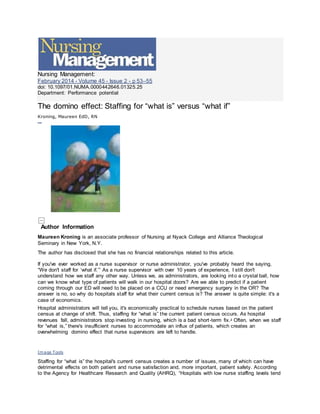 Nursing Management:
February 2014 - Volume 45 - Issue 2 - p 53–55
doi: 10.1097/01.NUMA.0000442646.01325.25
Department: Performance potential
The domino effect: Staffing for “what is” versus “what if”
Kroning, Maureen EdD, RN
Fr ee Access
Author Information
Maureen Kroning is an associate professor of Nursing at Nyack College and Alliance Theological
Seminary in New York, N.Y.
The author has disclosed that she has no financial relationships related to this article.
If you've ever worked as a nurse supervisor or nurse administrator, you've probably heard the saying,
“We don't staff for ‘what if.’” As a nurse supervisor with over 10 years of experience, I still don't
understand how we staff any other way. Unless we, as administrators, are looking into a crystal ball, how
can we know what type of patients will walk in our hospital doors? Are we able to predict if a patient
coming through our ED will need to be placed on a CCU or need emergency surgery in the OR? The
answer is no, so why do hospitals staff for what their current census is? The answer is quite simple: it's a
case of economics.
Hospital administrators will tell you, it's economically practical to schedule nurses based on the patient
census at change of shift. Thus, staffing for “what is” the current patient census occurs. As hospital
revenues fall, administrators stop investing in nursing, which is a bad short-term fix.1
Often, when we staff
for “what is,” there's insufficient nurses to accommodate an influx of patients, which creates an
overwhelming domino effect that nurse supervisors are left to handle.
Image Tools
Staffing for “what is” the hospital's current census creates a number of issues, many of which can have
detrimental effects on both patient and nurse satisfaction and, more important, patient safety. According
to the Agency for Healthcare Research and Quality (AHRQ), “Hospitals with low nurse staffing levels tend
 