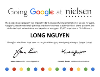  
 
 
 
 
 
 
 
 
The Google Guide program was imperative to the successful implementation of Google for Work. 
Google Guides showed their patience and resourcefulness as early adopters of the platform, and 
dedicated their valuable time and experience to support 50,000 associates at Global Launch.   
 
LONG NGUYEN 
 
This effort would not have been successful without you; thank you for being a Google Guide! 
 
 
James Powell​, Chief Technology Officer                                             ​Kimberly Anstett​, Chief Information Officer 
 
 
 