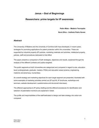 Pedro Mota
Nuno Silva
1
Janus – God of Beginnings
Researchers: prime targets for IP awareness
Pedro Mota – Madeira Tecnopólo
Nuno Silva – Instituto Pedro Nunes
Abstract
The University of Madeira and the University of Coimbra both have developed, in recent years,
strategies for promoting applications for patent protection within the universities. These are
supported by industrial property (IP) policies, marketing materials and activities, intellectual property
policies, staff and procedures dedicated to that effect.
The paper presents a comparison of both strategies, objectives and results, explained through the
analysis of the different contexts and publics targeted.
The public segments at both Universities are categorized and compared in regard to size, education
level (undergraduate, graduate, masters, PhDs) and education areas (science, engineering,
medicine and pharmacy, humanities).
An overall strategy and marketing objectives for each target segment are presented, illustrated with
some examples of marketing activities carried out (IP tool Kit, IP brochures, workshops and
seminars, website development, questionnaires and structured interviews).
The different approaches to IP policy drafting and the different procedures for identification and
selection of patentable inventions are explained in detail.
The profile and responsibilities of the staff dedicated to design and take strategy into action are
compared.
 