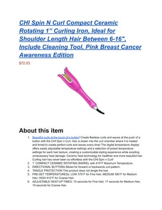 CHI Spin N Curl Compact Ceramic
Rotating 1” Curling Iron, Ideal for
Shoulder Length Hair Between 6-16",
Include Cleaning Tool, Pink Breast Cancer
Awareness Edition
$72.03
About this item
1. Beautiful curls at the touch of a button! Create flawless curls and waves at the push of a
button with the CHI Spin n Curl. Hair is drawn into the curl chamber where it is heated
and timed to create perfect curls and waves every time! The digital temperature display
offers easily adjustable temperature settings and a selection of preset temperature
settings for each hair texture, creating a customizable styling experience while avoiding
unnecessary heat damage. Ceramic heat technology for healthier and more beautiful hair.
Curling hair has never been so effortless with the CHI Spin n Curl!
2. 1” COMPACT CERAMIC ROTATING BARREL with 410°F Maximum Temperature.
3. DIRECTIONAL BUTTONS Allows for forward or backwards curl pattern.
4. TANGLE PROTECTION This product does not tangle the hair.
5. PRE-SET TEMPERATURESs: LOW 370°F for Fine Hair, MEDIUM 390°F for Medium
Hair, HIGH 410°F for Coarse Hair.
6. ADJUSTABLE HEAT-UP TIMES: 15 seconds for Fine Hair, 17 seconds for Medium Hair,
19 seconds for Coarse Hair.
 