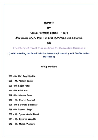 REPORT
BY
Group 7 of MMM Batch II – Year I
JAMNALAL BAJAJ INSTITUTE OF MANAGEMENT STUDIES
ON
The Study of Street Transactions for Cosmetics Business
(Understandingthe Relation in Investments, Inventory and Profits in the
Business)
Group Members
503 - Mr. Karl Paghdiwalla
506 - Mr. Akshay Parab
508 - Mr. Sagar Patel
510 - Mr. Rohit Patil
512 - Ms. Nitasha Rana
515 – Ms. Sharon Raphael
526- Mr. Surendra Shirsekar
516 - Mr. Sumeet Saigal
537 – Mr. Gyanprakash Tiwari
541 – Ms. Suvarna Wandile
542 – Ms. Mamta Wathare
 