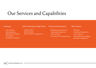 www.hrknowledge.co.ke10
Our Services and Capabilities
HR Review
Job evalution
Job description
Salary benchmarking
HR Policies
Employee handbook
Other Services
HR Audit
E-learning Programme
Life Coaching
Staff on-boarding and Right Sizing
Staff transition
Staff induction
Retrenchment management
Records management
Staff welfare and wellness
Training and Development
Workshops and seminars
E-learning Programme
Life Coaching
On-demand Training Services
 