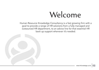 Welcome
Human Resource Knowledge Consultancy is a fast growing firm with a
goal to provide a range of HR solutions from a fully managed and
outsourced HR department, to an advice line for that essential HR
back up support whenever it’s needed.
www.hrknowledge.co.ke 03
 