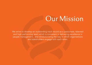 Our Mission
We strive to develop an outstanding track record as a passionate, talented
and high performing team which is consistent in delivering excellence in
people management, and revolutionising the way in which organisations
and stakeholders engage with each other.
 