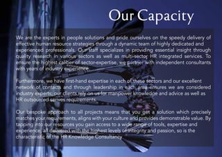 Our Capacity
We are the experts in people solutions and pride ourselves on the speedy delivery of
effective human resource strategies through a dynamic team of highly dedicated and
experienced professionals. Our staff specializes in providing essential insight through
quality research in various sectors as well as multi-sector HR integrated services. To
ensure the highest caliber of sector-expertise, we partner with independent consultants
with years of industry experience.
Furthermore, we have first-hand expertise in each of these sectors and our excellent
network of contacts and through leadership in each area ensures we are considered
industry experts; our clients rely on us for manpower knowledge and advice as well as
HR outsourced serives requirements.
Our bespoke approach to all projects means that you get a solution which precisely
matches your requirements, aligns with your culture and provides demonstrable value. By
tapping into our resources you gain access to a wide range of tools, expertise and
experience, all delivered with the highest levels of integrity and passion, so is the
characteristic of the HR Knowledge Consultancy.
 