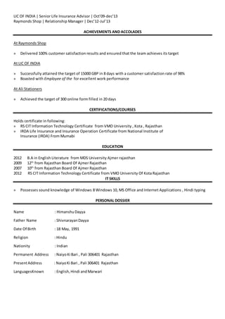 LIC OF INDIA | Senior Life Insurance Advisor | Oct’09-dec’13
Raymonds Shop | Relationship Manager | Dec’12-Jul’13
ACHIEVEMENTS AND ACCOLADES
At Raymonds Shop
» Delivered 100% customer satisfaction results and ensured that the team achieves its target
At LIC OF INDIA
» Successfully attained the target of 15000 GBP in 8 days with a customer satisfaction rate of 98%
» Boasted with Employee of the for excellent work performance
At Ali Stationers
» Achieved the target of 300 online form filled in 20 days
CERTIFICATIONS/COURSES
Holds certificate in following:
» RS CIT Information Technology Certificate from VMO University , Kota , Rajasthan
» IRDA Life Insurance and Insurance Operation Certificate from National Institute of
Insurance (IRDA) From Mumabi
EDUCATION
2012 B.A in English Literature from MDS University Ajmer rajasthan
2009 12th
from Rajasthan Board Of Ajmer Rajasthan
2007 10th
from Rajasthan Board Of Ajmer Rajasthan
2012 RS CIT Information Technology Certificate from VMO University Of Kota Rajasthan
IT SKILLS
» Possesses sound knowledge of Windows 8 Windows 10, MS Office and Internet Applications , Hindi typing
PERSONAL DOSSIER
Name : HimanshuDayya
Father Name : ShivnarayanDayya
Date Of Birth : 18 May, 1991
Religion : Hindu
Nationity : Indian
Permanent Address : NaiyoKi Bari , Pali 306401 Rajasthan
PresentAddress : NaiyoKi Bari , Pali 306401 Rajasthan
LanguagesKnown : English,Hindi andMarwari
 