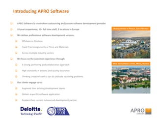 Introducing APRO Software
 APRO Software is a nearshore outsourcing and custom software development provider
 10 years experience; 50+ full time staff; 3 locations in Europe
 We deliver professional software development services:
 Offshore or Onshore
 Fixed Price Assignments or Time and Materials
 Across multiple industry sectors
 We focus on the customer experience through:
 A strong partnering and collaboration approach
 High standards in process and quality assurance
 Thinking creatively with a can do attitude to solving problems
 Our clients engage us to:
 Augment their existing development teams
 Deliver a specific software application
 Replace their current outsourced development partner
HEADQUARTERED IN PRAGUE, CZECH REPUBLIC
MAIN DEVELOPMENT CENTRE, MINSK, BELARUS
 