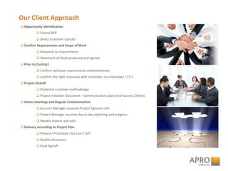 Our Client Approach
 Opportunity Identification
 Formal RFP
 Direct Customer Contact
 Confirm Requirements and Scope of Work
 Response to requirements
 Statement of Work produced and agreed
 Prior to Contract
 Confirm technical requirements and timeframes
 Confirm the right resources with customers via interviews / CV’s
 Project Kickoff
 Preferred customer methodology
 Project Initiation Document – Communication plans and Success Criteria
 Status meetings and Regular Communication
 Account Manager assumes Project Sponsor role
 Project Manager assumes day to day reporting and progress
 Weekly reports and calls
 Delivery According to Project Plan
 Phased / Prototype / Go Live / UAT
 Quality Assurance
 Final Signoff
 