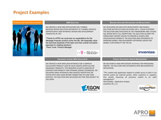 Project Examples
BUSINESS SOFTWARE DEVELOPMENT
WE CREATED A NEW SMS APPLICATION FOR T-MOBILE
BACKEND SERVER SOLUTION INTEGRATED TO T-MOBILE SERVICES
SOPHISTICATED USER INTERFACE DESIGN AND DEVELOPMENT
COMPLETED IN .NET
"Thanks to APRO we could see our expectations for the
Message Analyzer product come into life. We especially value
the technical expertise of the team and their overall innovative
approach to creating solutions.”
Pavel Tuma, Product Manager
SMS SOLUTION
WE DEVELOPED AN EXECUTIVE RECRUITMENT AND SEARCH
SOLUTION WITHIN OUTLOOK DELIVERED ON A CLOUD PLATFORM
THE SOLUTION WAS DEVELOPED IN .NET FRAMEWORK AND UTILISES
SQL SERVER WITH FULL ENCRYPTION. THE SOLUTION ALLOWS THE
CONSULTANT INSTANT ACCESS TO POWERFUL SEARCH AND
VISUALISATION CAPABILITY. THE SOLUTION WAS INTEGRATED TO
WINDOWS MOBILE AND BLACKBERRY ENTERPRISE SERVER FOR
MOBILE FUNCTIONALITY ON THE GO
BESPOKE OUTLOOK APPLICATION FOR RECRUITMENT
WE CREATED A NEW WEB USER INTERFACE FOR A COMPLEX
CALCULATOR PRODUCT USED BY SALES AGENTS WHEN SELLING
INSURANCE PRODUCTS. THIS REQUIRED IN DEPTH ANALYSIS OF
EXISTING FUNCTIONALITY AND DYNAMIC DESIGN TECHNIQUES. WE
DELIVERED XAML INTERFACES AND CREATED PROTOTYPES WE
TESTED WITH END USERS BEFORE CONNECTING TO CORE DATA
SERVICES. THE SOLUTION WAS DELIVERED ON TIME AND BUDGET TO
350 USERS
INSURANCE SCHEME WEB CALCULATOR
WE DELIVERED A WEB APPLICATION INTERFACE FOR PROCESSING
ORDERS. THE SOLUTION WAS INTEGRATED INTO IBM BACKOFFICE
APPLICATION
“The created web application helped to enable access to data in our
internal system for external parties, either customers or suppliers,
thus greatly improving all processes related to car order
management.”
Michal Bašta - Application Analyst,
LeasePlan ČR, s.r.o.
VEHICLE ELECTRONIC ORDER MANAGEMENT
 