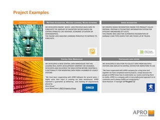 Project Examples
ARTIFICIAL INTELLIGENCE
DATA WAREHOUSE DEVELOPMENT
WE DEVELOPED ENGINE WHICH USES PREVIOUS SALES DATA TO
FORECASTS THE AMOUNT OF INVENTORY NEEDED BASED ON
CERTAIN ATRIBUTES LIKE WEATHER, ECONOMIC SITUATION OR
DEMOGRAPHICS.
THE ENGINE USES MACHINE LEARNING PRINCIPLES TO IMPROVE ITS
FORECASTS.
PATTERNS RECOGNITION, MACHINE LEARNING, NEURO NETWORKS
WE CREATED IMAGE RECOGNITION ENGINE FOR PRODUCT CALLED
PROTANK. PROTANK IS TELEMETRICS INFORMATION SYSTEM FOR
EFFICIENT ORGANISING OF FLEETS.
THIS ENGINE WAS USED FOR AUTOMATED RECOGNITION OF
GARBAGE CANS TYPES WHEN THEY ARE PICKED UP BY TRUCKS.
IMAGE RECOGNITION
WE DEVELOPED A NEW CENTRAL DATA WAREHOUSE FOR THIS
LEADING REAL ESTATE DEVELOPMENT COMPANY. WE DESIGNED,
DEVELOPED AND DELIVERED THE NEW SYSTEM BEFORE CREATING A
FUNCTIONALITY FOR MIGRATING DATA FROM A NUMBER OF LEGACY
SYSTEMS
"We have been cooperating with APRO Software for several years. I
highly value their input in creating our data warehouses. APRO
represent a guarantee of delivering and meeting all requirements
placed by
Orco Group.“
Lucie Němečková, ORCO Property Group
CENTRAL DATA WAREHOUSE
WE DEVELOPED A SOLUTION TO COLLECT DATA FROM MULTIPLE
SYSTEMS AND DISPLAY IN CENTRAL SYSTEM FOR INSPECTORS TO USE
“We have cooperated with APRO company for a long time and
together we have completed several projects, simply because the
people at APRO know how to externalize our visions and bring them
to reality. APRO is a company with a truly professional approach to its
customers and it always fulfills our assignments.”
Karel Pavlicek- IT manager of Peugeot CZ
CENTRALISED DATA SYSTEM
 