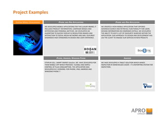 Project Examples
CUSTOM MOBILE DEVELOPMENT
WE DEVELOPED MOBILE APPLICATIONS FOR THIS LUXURY BRAND; IT
INCLUDED PRODUCT INFORMATION, CAMPAIGN IMAGES AND
INTERVIEWS AND PERSONAL SKETCHES. WE DEVELOPED AN
ALGORITHM TO QUICKLY DISPLAY HI-RESOLUTION IMAGES AND
INTERACTION TO SOCIAL MEDIA NETWORKS AND SMS. OUR BRIEF
DEMANDED HIGH STANDARDS IN DESIGN AND USER EXPERIENCE.
IPHONE AND IPAD APPLICATIONS
WE CREATED A NEW MOBILE APPLICATION THAT OFFERED
ADVANCED SEARCH AND RETRIEVAL FUNCTIONALITY FOR USERS
SEEKING INFORMATION ON COMPANIES DETAILS. WE DEVELOPED
THE ABILITY TO KEEP A LIST OF FAVOURITE SEARCHES WITHIN THE
APPLICATION. OUR APPROACH TO DESIGN AND DEVELOPMENT HAS
LED THE CLIENT TO ENGAGE OUR SERVICES IN NEW PROJECTS
IPHONE AND IPAD APPLICATION
FITHPLAY SELL SAMRT ENERGY Solution. WE HAVE DEVELOPED FOR
THEM MOBILE APP WHICH PROVIDES FLEXIBLE AND SIMPLE
CONTROL OF PLUG CONSUMPTION. THE APPLICATION WAS
DEVELOPED IN 3 VERSIONS: FOR IPHONE, IPAD, ANDROID AND
WINDOWS PHONE 7.
IPHONE, ANDROID, WINDOWS PHONE
WE HAVE DEVELOPED A TABLET SOLUTION WHICH MAKES
INSPECTION IN WAREHOUSES EASIER . IT IS REPORTING SYSTEM FOR
INSPECTORS.
ANDROID
 