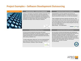 Project Examples – Software Development Outsourcing
ARTICDEV OUTSOURCING
AARIXA IS A SOFTWARE DEVELOPMENT COMPANY IN BELGIUM. THEY
REQUIRED US TO PROVIDE THEM WITH JAVA DEVELOPERS FOR A
PROJECT WITH THE EUROPEAN COMMISSION. WE PROVIDED STAFF
FROM OUR BELARUS OFFICE TO WORK WITH THEM IN BRUSSELS. WE
ORGANISED ALL WORK PERMITS AND VISAS AND OUR TEAM
DELIVERED THE PROJECT OVER A PERIOD OF 6 MONTHS
JAVA DEVELOPERS – EUROPEAN COMMISSION
INNERWORKINGS IS AN IRISH COMPANY WHO PROVIDE AN
INTERACTIVE LEARNING PLATFORM. WE PROVIDED THEM WITH 6
SKILLED DEVELOPERS UTILISING .NET, C#, HTML5 AND JAVASCRIPT.
“We’re delighted with their aptitude and skill sets. Their
communication with us has been focused and productive. In
a very short space of time, we’ve come to feel that they are
part of InnerWorkings and have almost forgotten that they
work with APRO Software.”
Robert Brady – VP of Operations
WINDOWS PHONE, AZURE AND WINDOWS 8
FIFTHPLAY DEVELOP INNOVATIVE SOLUTIONS FOR ENERGY
MANAGEMENT IN BUILDINGS. WE PROVIDED A TEAM TO CREATE AN
END TO END WEB PORTAL WITH SOCIAL NETWORKING UTILISING
KANBAN METHODOLOGY. THE MAIN TECHNOLOGIES WERE ASP.NET,
MVC3, MS SQL, JAVASCRIPT, CSS.
“It looks really great, thank you! I am very impressed from
your team achievement during time we work together!”
Mihail Mihaylov, Fifthplay, Project Manager
4 DEVELOPERS WEB PORTAL PROJECT
WE DEVELOPED A SYSTEM FOR PROCESSING USER INFORMATION
AND MANAGING USER ACCESS FOR AN ADVERTISING SOLUTION. WE
PROVIDED AN ANALYST AND PROJECT MANAGER TO AID IN
SOFTWARE PLATFORM SELECTION. WE THEN PROVIDED A TEAM OF
JAVA DEVELOPERS TO CREATE A SYSTEM FOR STORING USER DATA.
THE SYSTEM REQUIRED A HIGH DEGREE OF SECURITY, MULTILINGUAL
CAPABILITY AND LOCALISATION. WE HAVE CONTINUALLY
WORKED WITH THE CLIENT TO UPDATE
THE APPLICATION.
ADVERTISING SYSTEM FOR WIFI NETWORK
 