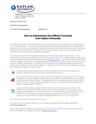 Central Office of the Registrar
550 W. Van Buren St., Suite 700
Chicago, IL 60607
Date Issued:
Recipient:
Transcript of:
How to Authenticate this Official Transcript
from Kaplan University
This official transcript has been transmitted electronically to the requested recipient and is intended solely
for use by that recipient. If you are not the intended recipient, please notify the Office of the Registrar at
Kaplan University. It is not permissible to replicate this document or forward it to any person or organization
other than the identified recipient. Release of this record or disclosure of its contents to any third party
without written consent of the record owner is prohibited.
This official transcript has been digitally signed and therefore contains special characteristics. If this
document has been issued by Kaplan University, and for optimal results, we recommend that this document
is viewed with the latest version of Adobe® Acrobat or Adobe® Reader; it will reveal a digital certificate that
has been applied to the transcript. This digital certificate will appear in a pop-up screen or status bar on the
document, display a blue ribbon, and declare that the document was certified by Kaplan University with a
valid certificate issued by GeoTrust CA for Adobe®. This document certification can be validated by clicking
on the Signature Properties of the document.
The blue ribbon symbol is your assurance that the digital certificate is valid, the document is
authentic, and the contents of the transcript have not been altered.
If the transcript does not display a valid certification and signature message, reject this transcript
immediately. An invalid digital certificate display means either the digital signature is not authentic,
or the document has been altered. The digital signature can also be revoked by the Office of the
Registrar if there is cause, and digital signatures can expire. A document with an invalid digital
signature display should be rejected.
Lastly, one other possible message, Author Unknown, can have two possible meanings: The
certificate is a self-signed certificate or has been issued by an unknown or untrusted certificate
authority and therefore has not been trusted, or the revocation check could not complete. If you
receive this message make sure you are properly connected to the internet. If you have a
connection and you still cannot validate the digital certificate on-line, reject this document.
The transcript key is the last page of this document.
The current version of Adobe® Reader is free of charge, and available for immediate download at
http://www.adobe.com.
If you require further information regarding the authenticity of this transcript, you may email the Central
Office of the Registrar at Kaplan University at rsupport@kaplan.edu.
Christine Mclaren cj06@live.com
Christine Mclaren
28-Apr-2014
CopyofOfficialTranscript
 