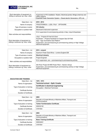 KTM SERVICES, INC.
CV FORMAT No.
Short description of equipment on
drilling or workover rig / ship / other
Supervision of PA installation, Radars, Electrical panels, Bridge antennas and
safety systems.
Essential Power Generation System – Diesel electric Generators, UPS, etc
Date (from – to) 2010 - 2014
Name of company FRIGOTERMICA – LODI, ITALY OFFSHORE
Type of business or sector Oil industry
Occupation or position held Electrical & Instrument supervisor
Main activities and responsibilities
Short description of equipment on
drilling or workover rig / ship / other
E & I supervision & commissioning activity in Italy, Libya & Kazahstan
Libya – Projects El Feel & Al Sarir
Kazahstan – Projects Karabatan & Caspian Sea Oil Field
Italy – Agip Guendalina Gas Platform
Supervision, pre-commissioning & commissioning activity on High Voltage
electrical equipment
Date (from – to) 2015 - onward
Name of company Quantum Power East Africa – London,England,GB
Type of business or sector Electrical industry
Occupation or position held Project Engineer
Main activities and responsibilities
Short description of equipment on
drilling or workover rig / ship / other
E & I supervision, pre – commissioning & commissioning activity
Athi River Project 83 MW Power Plant – Nairobi ,Kenya
Supervision, pre-commissioning & commissioning activity on High Voltage
electrical equipment
EDUCATION AND TRAINING
Date (from – to) 1970 - 1973
Name of organization Technical school – Split, Croatia
Type of education or training
Certificate in electrical engineering
Occupation : Electrical Technician
Certificate Number
Duration of Certificate
Date (from – to) 2003
Name of organization
Republic of Croatia Ministry of Maritime Affairs, Transport and
Communications
Type of education or training Tanker Familiarization Certificate
Certificate Number 050032140
Duration of Certificate Unlimited
Date (from – to) 2003
Name of organization
Republic of Croatia Ministry of Maritime Affairs, Transport and
Communications
Type of education or training Basic Training Certificate
Certificate Number 050032041
Duration of Certificate Unlimited
Curriculum Vitae of Page 3 of 5 Date:
 