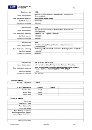 KTM SERVICES, INC.
CV FORMAT No.
Date (from – to) 2003
Name of organization
Republic of Croatia Ministry of Maritime Affairs, Transport and
Communications
Type of education or training Medical First Aid Certificate
Certificate Number 050032167
Duration of Certificate Unlimited
Date (from – to) 2003
Name of organization
Republic of Croatia Ministry of Maritime Affairs, Transport and
Communications
Type of education or training Advanced Fire – Fighting Certificate
Certificate Number 050032261
Duration of Certificate Unlimited
Date (from – to) 2006
Name of organization
Republic of Croatia Ministry of Maritime Affairs, Transport and
Communications
Type of education or training Proficiency in Survival Craft and Rescue Boats Operations Certificate
Certificate Number 010023827
Duration of Certificate Unlimited
Date (from – to) Jun 28th
2010 – Jun 30th
2010
Name of organization APT International Safety Training Centre – Bornasco Pavia, Italy
Type of education or training
Basic Offshore Safety Inductions & Emergency Training ( BOSIET )
Included HUET and EBS ( 5700 ) OPITO APT - GROUP
Certificate Number 114191
Duration of Certificate Jun 29th
2014
LANGUAGE SKILLS
NATIVE LANGUAGE Croatian
OTHER LANGUAGES English Croatian
Reading skills Good
Writing skills Good
Verbal skills Good
TECHNICAL SKILLS
Type of rigs
Type of Top Drives
Type of drawworks
Type of mud pumps
Type of drilling equipment /
workover equipment / cranes /
engines / generators / other
Other technical skills
Curriculum Vitae of Page 4 of 5 Date:
 
