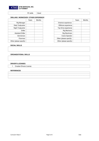 KTM SERVICES, INC.
CV FORMAT No.
PC skills Good
DRILLING / WORKOVER / OTHER EXPERIENCE
Years Months Years Months
Rig Manager Onshore experience
Daily Toolpusher Offshore experience
Night Toolpusher Top Drive experience
Driller Rig Mechanic
Assistant Driller Rig Electrician
Derrickman Crane Operator
Floorman Other (please specify)
Other (please specify) Other (please specify)
SOCIAL SKILLS
ORGANIZATIONAL SKILLS
DRIVER’S LICENSES
1. Croatian Drivers License
REFERENCES
Curriculum Vitae of Page 5 of 5 Date:
 