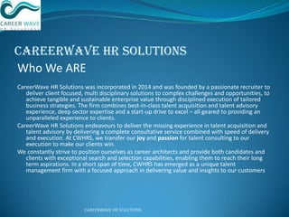 CareerWave HR Solutions
Who We ARE
CareerWave HR Solutions was incorporated in 2014 and was founded by a passionate recruiter to
deliver client focused, multi disciplinary solutions to complex challenges and opportunities, to
achieve tangible and sustainable enterprise value through disciplined execution of tailored
business strategies. The firm combines best-in-class talent acquisition and talent advisory
experience, deep sector expertise and a start-up drive to excel – all geared to providing an
unparalleled experience to clients.
CareerWave HR Solutions endeavours to deliver the missing experience in talent acquisition and
talent advisory by delivering a complete consultative service combined with speed of delivery
and execution. At CWHRS, we transfer our joy and passion for talent consulting to our
execution to make our clients win.
We constantly strive to position ourselves as career architects and provide both candidates and
clients with exceptional search and selection capabilities, enabling them to reach their long
term aspirations. In a short span of time, CWHRS has emerged as a unique talent
management firm with a focused approach in delivering value and insights to our customers
CAREERWAVE HR SOLUTIONS
 