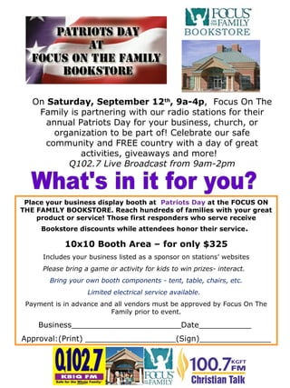 Place your business display booth at Patriots Day at the FOCUS ON
THE FAMILY BOOKSTORE. Reach hundreds of families with your great
product or service! Those first responders who serve receive
Bookstore discounts while attendees honor their service.
10x10 Booth Area – for only $325
Includes your business listed as a sponsor on stations’ websites
Please bring a game or activity for kids to win prizes- interact.
Bring your own booth components - tent, table, chairs, etc.
Limited electrical service available.
Payment is in advance and all vendors must be approved by Focus On The
Family prior to event.
Business_______________________Date___________
Approval:(Print) ___________________(Sign)_______________
On Saturday, September 12th
, 9a-4p, Focus On The
Family is partnering with our radio stations for their
annual Patriots Day for your business, church, or
organization to be part of! Celebrate our safe
community and FREE country with a day of great
activities, giveaways and more!
Q102.7 Live Broadcast from 9am-2pm
 