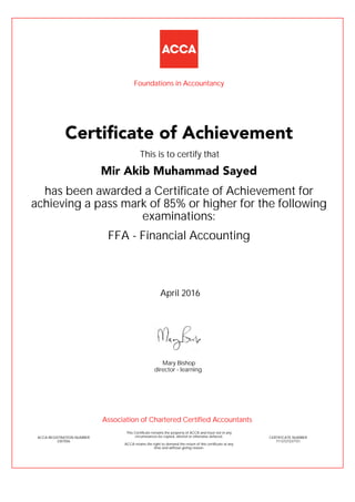 FFA - Financial Accounting
has been awarded a Certificate of Achievement for
achieving a pass mark of 85% or higher for the following
examinations:
April 2016
ACCA REGISTRATION NUMBER
3307056
Mary Bishop
This Certificate remains the property of ACCA and must not in any
circumstances be copied, altered or otherwise defaced.
ACCA retains the right to demand the return of this certificate at any
time and without giving reason.
director - learning
CERTIFICATE NUMBER
7113727237151
Certificate of Achievement
Mir Akib Muhammad Sayed
This is to certify that
Foundations in Accountancy
Association of Chartered Certified Accountants
 