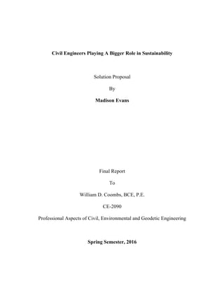 Civil Engineers Playing A Bigger Role in Sustainability
Solution Proposal
By
Madison Evans
Final Report
To
William D. Coombs, BCE, P.E.
CE-2090
Professional Aspects of Civil, Environmental and Geodetic Engineering
Spring Semester, 2016
 