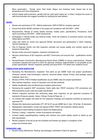 Micro examination , Tensile, bend, Nick break, fatigue and hardness tests, Impact test at low
temperature and room temperature.
• Submit weekly weld production, penalty shot list, weld repair status etc. to Client. Analyze the cause of
weld discontinuities and suggest remedies for rectifying the weld defects.
QA/QC:
• Review and submission of ITP , Method statements, WPS & PQR for company approval
• Ensure that all the QA/QC activities in the project are compliance with ISO 9001 – 2000
• Requirements. Review of vendor Quality manuals, Quality plans, specifications, Procedures, Audit
report according to ISO 9001 – 2008 requirements.
• Participated in internal Audits and external Audits. Verify the evidence of corrective actions and close
Observations and NCR
• Liaise with Client for review and approval QA/QC documents and participating in Client meetings,
internal meetings etc
• Plan & Organize Vendor and Site inspection activities and review weekly and monthly reports and
forward to Head office
• Review vendor document registers, inspection schedules etc.
• Monitors performance of QC Inspectors and NDT Technicians and ensures their qualifications remain
valid.
• Review/Prepare Construction Manufacturing Record Book (CMRB) of various subcontractors. Prepare
concession requests and submit to Client for approval, wherever implementation is not possible as per
project specification. Monitor Inspection activities and issue NCR, FTR where ever violations found.
FABRICATION SHOP INSPECTON
• Reviewing the Manufacturer’s Inspection Test plans as per ASME Code and project specification
(Pressure vessels, Heat Exchangers, columns, structural steels, Valves, Pumps, skid package, piping
materials, items etc.)
• Review of WPS, PQR & Welders Qualification as per ASME code and project specification.
• Raw material inspection, review of requisition and mill test certificate
• Welder Qualification test and Monitoring of welders performance
• Reviewing the supplier's NDT procedures, Hydro static test, PWHT procedure, FAT procedures and
PMI procedures as per code and project specification
• Perform inspection activities like witnessing stage wise inspection as per approved procedure &
standards (Pressure vessels, Valves, Fittings, Pumps & Pipes etc…)
• Co ordinate with suppler and client for Pre inspection meetings and inspection activities as required by
approved ITP..
• Witness Non destructive examination (PT, MT & UT) as per ASME Sec.V, Sec. VIII & Sec. IX standards.
• Radiographic interpretation, review and signing of NDT, PWHT and inspection release reports.
• Witnessing of Hydro-testing of pressure vessel and related piping
• Painting / coating – Inspection, review of procedure and reports.
• Conduct weekly expediting/status meeting with Vendors and submit weekly reports to clients as per
their requirement.
• Monitor progress of the job as per the schedule and foresee any delays in completion of the
project and intimate client.
PIPING/PIPE LINE:
• Review Piping, Mechanical, Painting, test packages, submitted to Client for approval.
Page 2 of 5
 