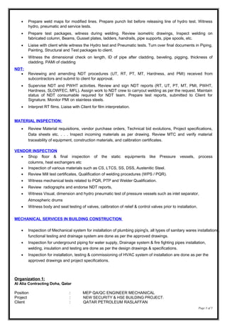 • Prepare weld maps for modified lines. Prepare punch list before releasing line of hydro test. Witness
hydro, pneumatic and service tests.
• Prepare test packages, witness during welding. Review isometric drawings, Inspect welding on
fabricated column, Beams, Gusset plates, ladders, handrails, pipe supports, pipe spools, etc.
• Liaise with client while witness the Hydro test and Pneumatic tests. Turn over final documents in Piping,
Painting, Structural and Test packages to client.
• Witness the dimensional check on length, ID of pipe after cladding, beveling, pigging, thickness of
cladding, PAMI of cladding
NDT:
• Reviewing and amending NDT procedures (UT, RT, PT, MT, Hardness, and PMI) received from
subcontractors and submit to client for approval.
• Supervise NDT and PWHT activities. Review and sign NDT reports (RT, UT, PT, MT, PMI, PWHT,
Hardness, SLOWFEC, MFL). Assign work to NDT crew to carryout welding as per the request. Maintain
status of NDT consumable required for NDT team. Prepare test reports, submitted to Client for
Signature. Monitor PMI on stainless steels.
• Interpret RT films. Liaise with Client for film interpretation.
MATERIAL INSPECTION:
• Review Material requisitions, vendor purchase orders, Technical bid evolutions, Project specifications,
Data sheets etc. . . . Inspect incoming materials as per drawing. Review MTC and verify material
traceability of equipment, construction materials, and calibration certificates.
VENDOR INSPECTION
• Shop floor & final inspection of the static equipments like Pressure vessels, process
columns, heat exchangers etc
• Inspection of various materials such as CS, LTCS, SS, DSS, Austenitic Steel.
• Review Mill test certificates, Qualification of welding procedures (WPS / PQR).
• Witness mechanical tests related to PQR, PTP and Welder Qualification.
• Review radiographs and endorse NDT reports,
• Witness Visual, dimension and hydro pneumatic test of pressure vessels such as inlet separator,
Atmospheric drums
• Witness body and seat testing of valves, calibration of relief & control valves prior to installation.
MECHANICAL SERVICES IN BUILDING CONSTRUCTION
• Inspection of Mechanical system for installation of plumbing piping's, all types of sanitary wares installations,
functional testing and drainage system are done as per the approved drawings.
• Inspection for underground piping for water supply, Drainage system & fire fighting pipes installation,
welding, insulation and testing are done as per the design drawings & specifications.
• Inspection for installation, testing & commissioning of HVAC system of installation are done as per the
approved drawings and project specifications.
Organization 1:
Al Alia Contracting Doha, Qatar
Position : MEP QA/QC ENGINEER MECHANICAL
Project : NEW SECURITY & HSE BUILDING PROJECT.
Client : QATAR PETROLEUM RASLAFFAN
Page 3 of 5
 