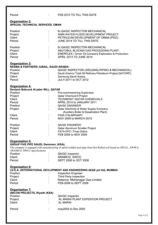 Period : FEB 2015 TO TILL THIS DATE
Organization 2:
SPECIAL TECHNICAL SERVICES, OMAN
Position : Sr.QA/QC INSPECTOR MECHANICAL
Project : AMIN WATER FLOOD DEVELOPMENT PROJECT.
Client : PETRILEUM DEVELOPMENT OF OMAN (PDO).
Period : JUNE 2014 TO TILL THIS DATE
Position : Sr.QA/QC INSPECTOR MECHANICAL
Project : ABUTUBUL BLOCK60 GAS PROCESSING PLANT.
Client : ENERFLEX / Oman Oil Company Exploration & Production.
Period : APRIL 2013 TO JUNE 2014
Organization 3:
NESMA & PARTNERS JUBAIL, SAUDI ARABIA
Position : QA/QC INSPECTOR (WELDING,PIPING & MECHANICAL)
Project : Saudi Aramco Total Oil Refinery Petroleum Project.(SATORP),
Client : Samsung Saudi Arabia,
Period : JULY-2011 to OCT 2012
Organization 4:
Deutsch Babcock Al jaber WLL, QATAR
Position : Pre-commissioning Supervisor
Project : Qatar Chemical II Project
Client : TECNIMONT /QATAR CHEMICHALS
Period : APRIL 2010 to JANUARY 2011
Position : QA/QC ENGINEER
Project : Qatar Electricity & Water Supply Company
(Auxiliary Boiler & Desalination Plant)
Client : FISIA ITALIMPIANTI
Period : NOV 2009 to MARCH 2010
Position : QA/QC ENGINEER
Project : Qatar Aluminum Smelter Project
Client : FATA EPC / Fives Solios
Period : FEB 2009 to NOV 2009
Organization 5:
GROUP FIVE PIPE SAUDI, Dammam, (KSA),
The company is engaged with manufacturing of spiral welded steel pipe from Hot Rolled coil based on API-5L, AWWA,
ARAMCO, SWCC specifications
Position : QA/QC Inspector
Client : ARAMCO, SWCC
Period : SEPT 2006 to OCT 2008
Organization 6:
I.D.E.A. (INTERNATIONAL DEVLOPMENT AND ENGINEERING AE&E pvt ltd), MUMBAI
Position : Inspection Engineer
Project : Third Party inspection
Client : Reliance, Mahanagar Gas Limited
Period : FEB-2006 to SEPT 2006
Organization 7:
ABCON PROJECTS, Riyadh (KSA)
Position : QA/QC Inspector
Project : AL MARAI PLANT EXPENTION PROJECT
Client : AL MARAI
Period : may2002 to Dec 2005
Page 4 of 5
 