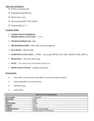 AREA OF INTEREST:
 Wireless communication
 Embedded Design(MP lab)
 Digital logic circuit
 Microcontroller(8051, PIC18f4520)
 Programming(c,c++)
Computer Skills:
 COMPUTER NETWORKING
 PROGRAMING LANGUAGE: - C, C++
 MICROCONTROLLER:- 8051
 MICROPROCESSOR: - 8085, 8086 and their peripherals.
 DATABASE: - PHP-My SQL.
 SCRIPTING LANGUAGES: - HTML, Java-script, DHTML, CSS, XML, XHTML, WML, PHP etc.
 DESIGNING: - Ms. Paint, Photo-shop.
 BASIC: - Ms. Word, Excel, PowerPoint, Internet etc.
 OPERATING SYSTEM: - Windows XP & Dos.
Strong points –
 I am ready to go any corner of the globe to serve my companies interest.
 Easily adjustable to any environment.
 Self Motivating.
 Hard worker.
Date of Birth 12/06/1988
Nationality Indian
Sex Male
Marital status Single
Category Gen
Religion Hindu
Language Known Bengali, Hindi, English
Hobbies Surfing internet for information
Other Personal Information
 