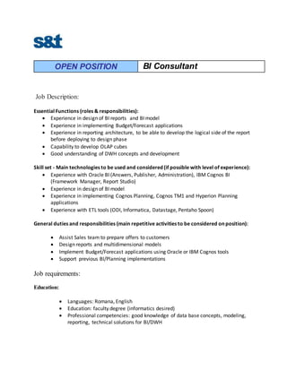 OPEN POSITION BI Consultant
Job Description:
Essential Functions (roles & responsibilities):
 Experience in design of BI reports and BI model
 Experience in implementing Budget/Forecast applications
 Experience in reporting architecture, to be able to develop the logical side of the report
before deploying to design phase
 Capability to develop OLAP cubes
 Good understanding of DWH concepts and development
Skill set - Main technologies to be used and considered (if possible with level of experience):
 Experience with Oracle BI (Answers, Publisher, Administration), IBM Cognos BI
(Framework Manager, Report Studio)
 Experience in design of BI model
 Experience in implementing Cognos Planning, Cognos TM1 and Hyperion Planning
applications
 Experience with ETL tools (ODI, Informatica, Datastage, Pentaho Spoon)
General duties and responsibilities (main repetitive activities to be considered on position):
 Assist Sales team to prepare offers to customers
 Design reports and multidimensional models
 Implement Budget/Forecast applications using Oracle or IBM Cognos tools
 Support previous BI/Planning implementations
Job requirements:
Education:
 Languages: Romana, English
 Education: faculty degree (informatics desired)
 Professional competencies: good knowledge of data base concepts, modeling,
reporting, technical solutions for BI/DWH
 