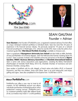 Sean Gautam is the Founder of PortfolioPro.com, a registered investment advisory firm that offers
six unique risk-based investment portfolios to individual clients. Sean has more than 20 years of
experience in the financial services industry. He previously served for 10 years at a national
financial consulting firm in Washington, D.C. where he was the CFO. Sean is also the author of an
investment guide titled 'Risk-Based Portfolio Investing', available on Amazon.com.
Sean is a graduate of Georgetown University Law School and also holds an MBA, Bachelor
of Laws and Bachelor of Commerce degrees. Sean has held securities licenses including Series 65,
6 and 7. Sean is actively involved in the Charlotte community and serves on the Boards of Opera
Carolina, WDAV, Business Advisory Committee and Charlotte International Cabinet.
Sean is active with various associations and organizations, including the Rotary International
(Past-President of Charlotte North Rotary 2013-14), Charlotte Chamber of Commerce and Latin
American Chamber, among others.
Sean resides in SouthPark with his wife, Magali, a French native who holds a Ph.D. in Financial
Economics, and their two children, Soren and Celine. Sean is an avid motorcyclist, and enjoys
golfing and cigars. Sean also completed his first skydive from 14,000 feet in 2014.
PortfolioPro.com
SEAN GAUTAM
Founder + Adviser
About
PortfolioPro.com offers a new way to invest to all
investors. Its NO MINIMUM account size allows
individuals and families of all backgrounds to utilize
professional investing services. PortfolioPro.com’s
six investment portfolios (right) offer different levels
of risk, so investors may invest in 1 or all 6 portfolios.
704.266.0080
01/2015
 