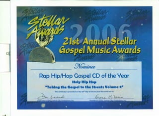 9V'~ - - - - - - -
Rap Hip/Hop Gospel CD of the Year
Holp Hlp Hop
"Tailing the Gospel to the Sl•eels Volume z•
This certificate is presented on the 2oth day of January two thousand and six
_..
 