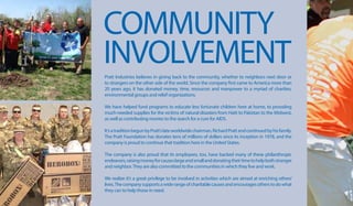 COMMUNITY
INVOLVEMENTPratt Industries believes in giving back to the community, whether to neighbors next door or
to strangers on the other side of the world. Since the company first came to America more than
20 years ago, it has donated money, time, resources and manpower to a myriad of charities,
environmental groups and relief organizations.
We have helped fund programs to educate less fortunate children here at home, to providing
much-needed supplies for the victims of natural disasters from Haiti to Pakistan to the Midwest,
as well as contributing monies to the search for a cure for AIDS.
It’satraditionbegunbyPratt’slateworldwidechairman,RichardPrattandcontinuedbyhisfamily.
The Pratt Foundation has donates tens of millions of dollars since its inception in 1978, and the
company is proud to continue that tradition here in the United States.
The company is also proud that its employees, too, have backed many of these philanthropic
endeavors,raisingmoneyforcauseslargeandsmallanddonatingtheirtimetohelpbothstranger
and neighbor.They are also committed to the communities in which they live and work.
We realize it’s a great privilege to be involved in activities which are aimed at enriching others’
lives.Thecompanysupportsawiderangeofcharitablecausesandencouragesotherstodowhat
they can to help those in need.
 