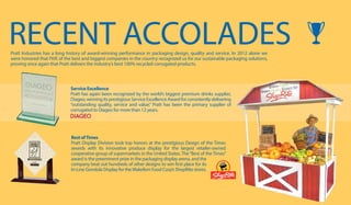 BestofTimes
Pratt Display Division took top honors at the prestigious Design of the Times
awards with its innovative produce display for the largest retailer-owned
cooperative group of supermarkets in the United States. The“Best of the Times”
award is the preeminent prize in the packaging display arena, and the
company beat out hundreds of other designs to win first place for its
In-Line Gondola Display for theWakefern Food Corp’s ShopRite stores.
RECENT ACCOLADESPratt Industries has a long history of award-winning performance in packaging design, quality and service. In 2012 alone we
were honored that FIVE of the best and biggest companies in the country recognized us for our sustainable packaging solutions,
proving once again that Pratt delivers the industry’s best 100% recycled corrugated products.
Service Excellence
Pratt has again been recognized by the world’s biggest premium drinks supplier,
Diageo,winningitsprestigiousServiceExcellenceAwardforconsistentlydelivering
“outstanding quality, service and value.” Pratt has been the primary supplier of
corrugated to Diageo for more than 12 years.
 