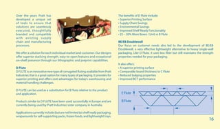 Over the years Pratt has
developed a unique set
of tools to ensure that
solutions are seamlessly
executed, thoughtfully
branded and compatible
with existing supply
chain and manufacturing
processes.
We offer a solution for each individual market and customer. Our designs
offer superior stacking strength, easy-to-open features and exceptional
on-shelf presence through our lithographic and preprint capabilities.
D Flute
D FLUTE is an innovative new type of corrugated fluting available from Pratt
Industries that is a great option for many types of packaging. It provides for
superior printing and offers cost advantages for today’s warehousing and
material handling challenges.
D FLUTE can be used as a substitution for B Flute relative to the product
and application.
Products similar to D FLUTE have been used successfully in Europe and are
currently being used by Pratt Industries’sister company in Australia.
Applicationscurrentlyinclude(butarenotlimitedto)shelfreadypackaging,
wraparounds for self-supporting packs, frozen foods, and lightweight trays.
The benefits of D Flute include:
• Superior Printing Surface
• Supply Chain Savings
• Environmental Savings
• Improved Shelf Ready Functionality
• 25 – 30% More Boxes / Unit vs B Flute
BE/EB Doublewall
Our focus on customer needs also led to the development of BE/EB
Doublewall, a very effective lightweight alternative to heavy single-wall
packaging. Like D Flute, it uses less fiber but still maintains the strength
properties needed for your packaging.
It also offers:
• A superior printing surface
• Comparable board thickness to C Flute
• Reduced bulging properties
• Improved BCT performance
E Flute
B Flute
16
 