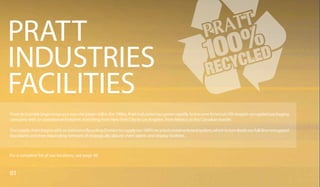 PRATT
INDUSTRIES
FACILITIES
For a complete list of our locations, see page 49.
01
From its humble beginnings as a one-site paper mill in the 1980s, Pratt Industries has grown rapidly to become America’s 5th-largest corrugated packaging
company with an operational footprint stretching from NewYork City to Los Angeles, from Mexico to the Canadian border.
OursupplychainbeginswithanextensiveRecyclingDivisiontosupplyour100%recycledcontainerboardsystem,whichinturnfeedsourfull-linecorrugated
box plants and ever-expanding network of strategically placed sheet plants and display facilities.
 