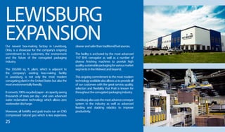 LEWISBURG
EXPANSIONOur newest box-making factory in Lewisburg,
Ohio, is a showcase for the company’s ongoing
commitment to its customers, the environment
and the future of the corrugated packaging
industry.
The 350,000 sq. ft. plant, which is adjacent to
the company’s existing box-making facility
in Lewisburg, is not only the most modern
corrugating plant in the United States but also the
mostenvironmentallyfriendly.
Itconverts100%recycledpaper-atcapacitysaving
thousands of trees per day - and uses advanced
water reclamation technology which allows zero
wastewaterdischarge.
Moreover, all forklifts and grab trucks run on CNG
(compressed natural gas) which is less expensive,
cleanerandsaferthantraditionalfuelsources.
The facility is anchored by the most advanced
110” BHS corrugator as well as a number of
diverse finishing machines to provide high
quality,sustainablepackagingforvariousmarket
segmentsintheMidwestandbeyond.
This ongoing commitment to the most modern
technologyavailablealsoallowsustoprovideall
of our customers with the great service, quality,
selection and flexibility that Pratt is known for
throughoutthecorrugatedpackagingindustry.
Lewisburgalsousesthemostadvanceconveyor
system in the industry as well as advanced
feeding and stacking robotics to improve
productivity.
25
 