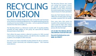 RECYCLING
DIVISIONPratt Industries’ Recycling Division works with communities and businesses
acrossAmericatomaximizelandfilldiversion.Therapidlyexpandinggrouphas
recycling and recovery facilities in nine states – and our operational footprint
stretches from NewYork to California.
	
The Recycling Division is a full-service recycler with 16 recycling facilities,
including the latest addition to the group, the state-of-the-art Material
Recovery Center in Rock Hill, SC.
	
Pratt utilizes the paper products collected to produce its 100% recycled
content paper and packaging solutions, and sells the other recyclables, such
as plastics, cans and glass, to other end users.
	
Our mission is to create sustainable recycling solutions for all our customers-
business, school, community and residential programs - that maximize
waste diversion.
	
The Recycling Division also creates
cost savings and revenue streams
for valuable recyclables previously
landfilled, all the while minimizing
the environmental impact by preserving
natural resources for future generations.
Every year Pratt Industries diverts 1.8
million tons of waste paper and other
recyclable materials from the landfill.
	
Even some items that cannot be
recycled in the conventional sense are
used as fuel for Pratt’s clean energy
plant,whichpowersthepaper-making
process.We close the loop!
LET US HELP YOU REDUCE, RECYCLE,
AND IMPROVE YOUR BOTTOM LINE.
Recycle.PrattIndustries.com
888-34-PRATT
28
 
