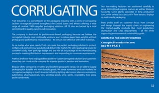CORRUGATINGPratt Industries is a world leader in the packaging industry with a series of corrugating
facilities strategically placed throughout the United States and Mexico offering a wide
range of creative, 100% recycled packaging solutions. All 13 sites are backed by a total
commitment to quality, service and innovation.
The company is dedicated to performance-based packaging because we believe the
corrugated industry must continually seek new ways to reduce paper basis weights, without
giving up any performance characteristics – to remain cost-effective with other materials.
So no matter what your needs, Pratt can create the perfect packaging solution to protect,
contain and promote your product and deliver it to market. We solve packaging issues for
customers daily, from package design and the role of the package in the manufacturing
process to meeting distribution requirements and responding to consumer requirements.
Pratthastheknow-howandcapabilitiestodelivercustomcorrugatedsolutionsandcustomers
know they can count on the company for superior products, services and innovation.
Because of the company’s versatility and excellent geographic range, we are able to supply
packaging for durable and non-durable goods. We serve numerous end-use markets for
corrugatedpackaginginNorthAmericaincludinglighting,electronics,telecommunications,
automotive, pharmaceuticals, toys, sporting goods, wine, spirits, vegetables, fruit, pizza,
poultry and meats.
Our box-making factories are positioned carefully to
serve distinct local regional markets as well as Strategic
Accounts. Some plants specialize in long production
runs, while others focus on Just In Time service, displays
or multi-media packaging.
Pratt prides itself on customer focus: from concept
and design through the supply chain to engineering
the highest-quality products that meet production,
distribution and sales requirements – all the while
supporting environmental sustainability goals.
CONTACT US FOR MORE INFORMATION
Corrugate.PrattIndustries.com
855-MY-PRATT
32
 