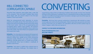 CONVERTINGMILLCONNECTED
CORRUGATORCAPABLE
Thirty-five Pratt Industries sheet plants play a vital role
in the company’s “Hub and Spoke” Strategy. Many sheet
plants began with one person’s dream to be the best
supplier in their local market.
While the entrepreneurial spirit, dedication to service,
creativity, and quality remain, Pratt sheet plants are now a
finely tuned network of facilities keenly aware of the needs
in their local market. State of the art papermaking and
corrugating plants support these facilities. ISO practices
are individualized to increase flexibility, reduce cycle time,
and certify quality. Pratt Sheet Plants are equipped to meet
and surpass your needs.
Reliability-Oursheetplantsaredesignedwithequipment
tofittheuniqueneedsofthelocalmarketplace.Systemsare
tailored to deliver fast, reliable service while maintaining
consistent quality. Whether your needs are for displays,
fulfillment, specialty glued items, or simply brown boxes,
our professionals know how to deliver a multitude of
products and services.
Creativity - Each plant is staffed with a design team to
solve your packaging challenges. The design team is
supported by state-of-the-art laboratory facilities that provide services from Hazmat
testing to ISTA certification. A designer forum is maintained to discuss ideas and resolve
even the most difficult packaging need. Innovation in design is just one of the ways we
fulfill the needs of our customers.
Flexibility - We know that customer satisfaction is paramount. We maintain an open,
honest approach and live by the philosophy,“Deliver more than you promise and never
promise more than you can deliver.” Our specialists will strive to find creative ways to
make it happen, rather than just saying no.
CONTACT US FOR MORE INFORMATION
Boxes.PrattIndustries.com
855-MY-PRATT
34
 