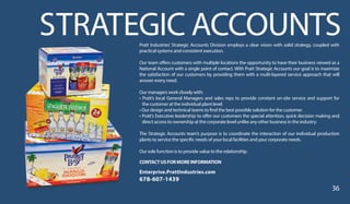 STRATEGIC ACCOUNTSPratt Industries’ Strategic Accounts Division employs a clear vision with solid strategy, coupled with
practical systems and consistent execution.
Our team offers customers with multiple locations the opportunity to have their business viewed as a
National Account with a single point of contact. With Pratt Strategic Accounts our goal is to maximize
the satisfaction of our customers by providing them with a multi-layered service approach that will
answer every need.
Our managers work closely with:
• Pratt’s local General Managers and sales reps to provide constant on-site service and support for
the customer at the individual plant level.
• Our design and technical teams to find the best possible solution for the customer.
• Pratt’s Executive leadership to offer our customers the special attention, quick decision making and
direct access to ownership at the corporate level unlike any other business in the industry.
The Strategic Accounts team’s purpose is to coordinate the interaction of our individual production
plants to service the specific needs of your local facilities and your corporate needs.
Our sole function is to provide value to the relationship.
CONTACTUSFORMOREINFORMATION
Enterprise.PrattIndustries.com
678-607-1439
36
 