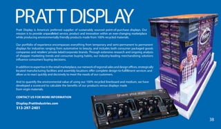 PRATTDISPLAYPratt Display is America’s preferred supplier of sustainably sourced point-of-purchase displays. Our
mission is to provide unparalleled service, product and innovation within an ever-changing marketplace
while producing environmentally friendly products made from 100% recycled materials.
Our portfolio of experience encompasses everything from temporary and semi-permanent to permanent
displays for industries ranging from automotive to beauty, and includes both consumer packaged goods
companies and retailers’ private label/corporate brands. Through extensive research and ongoing analysis
of shopper marketing trends and consumer buying habits, our industry-leading merchandising solutions
influence consumers’buying decisions.
Inadditiontoexpertiseintheretailmarketplace,ournetworkofregionalsalesanddesignoffices,strategically
located manufacturing facilities and assembly locations offer complete design-to-fulfillment services and
allow us to react quickly and decisively to meet the needs of our customers.
And to quantify the environmental value of using our 100% recycled linerboard and medium, we have
developed a scorecard to calculate the benefits of our products versus displays made
from virgin materials.
CONTACT US FOR MORE INFORMATION
Display.PrattIndustries.com
513-297-2401
38
 