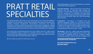 PRATT RETAIL
SPECIALTIESPratt Retail Specialties offers both in-store retail programs and e-Commerce fulfillment
capabilities. In-store programs include market analysis, product design and development,
branding, planogram development, merchandising, warehousing and national
distribution. e-Commerce offers the next level of online business management, utilizing
a deep electronic catalog of over 50,000 products, national drop-ship fulfillment, branded
warehousing programs, state-of-the-art customer service and full electronic integration.
From closed loop merchandising programs for iconic retailers, with over 1 million square
feet of distribution space to service our customers next day, to a world-class virtual
storefront with over 50,000 products to solve small business’s supply needs for both the
front and back office, Pratt Retail Specialties is different.
We set ourselves up based on YOUR needs, not ours.
Pratt Retail Specialties, a division of Pratt Industries, is comprised
of three distinct business segments:
Consumer Products – offering closed loop merchandising
program, from curb to consumer! 100% recycled and
integrated–weofferretailerstheopportunitytoworkdirectly
with the manufacturer for packaging and paper-based
programs in multiple categories: storage, organization, office,
paint, pet, lawn and garden, dollar store, food and beverage,
and automotive.
e-Commerce – specializing in corrugated boxes and
industrial packaging supplies, our e-Commerce solution
offers over 50,000 stocked products delivered to your home
or office the next day. From boxes, to office, janitorial, safety,
or break room supplies, come to PrattPlus.com day or night
for everything you need in one stop…or BOX.
3PL Services – with over 1 million square feet of distribution
space strategically located throughout the US, Pratt is able
to leverage its integrated value for customers needing
warehousing or logistics solutions with their packaging needs.
FOR MORE INFORMATION ON EITHER IN-STORE
OR ONLINE RETAIL PROGRAMS:
Specialty.PrattIndustries.com
855-MY-PRATT
42
 
