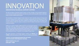 INNOVATIONINNOVATIONTECHNICALSUPPORTCENTERS
The Pratt Innovation  Technical Support Centers are other examples of Pratt Industries’ dedication
totheindustry,thequalityofproductsitmanufactures,anditscontinuingefforttobeaworld-class
leaderinproductdesignandinnovation.
The Innovation  Technical Support Center located on Pratt’s corporate campus in Conyers, GA
serves as a showcase for its commitment to constant improvement and cost reduction for both
customers and the company. The center in Wichita, KS supports Pratt’s work in the Midwest. All
company divisions utilize the centers as reference stores of research information and testing for
customers’products.
Staffed by our teams of highly qualified technicians and packaging engineers,
they offer a full range of services, including audit consulting, packaging
design and surety testing, and performance improvement and cost reduction
analysis. Additionally, Pratt’s Innovation Technical Support Center is proud
tobeapreferredAmazon“Frustration-FreePackaging”DesignHouse.
The Pratt Innovation  Technical Support Centers are and
	 certifiedlaboratories,aswellasDOT/Hazmatcertifiedtestingfacilities.
46
CONTACT US FOR MORE INFORMATION ON PAPER
AND PACKAGING PERFORMANCE TESTING
RND.PrattIndustries.com
678-607-1400
 