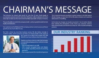 Pratt Industries has enjoyed rapid growth for more than 20 years, thanks largely to
our devoted customers and the more than 4000 green-collar employees who strive
every day to make ours the most environmentally responsible company in America.
Theyarethepillarsonwhichthiscompanyisbuilt–andIamgratefultobothfortheir
loyalty and dedication.
Ourcustomersarethelifebloodofthiscompany,andourcurrentsuccessandfuture
growth are very much reliant on you.
But Pratt is driven by more than business success. We also believe strongly in
workforce safety, and I’m proud to say Pratt is an industry leader in this regard. In
fact, several of our plants have worked over ONE
MILLION man hours without a lost-time accident.
Together,weshareavisiontomakePratttheleader
insustainablepackagingandourmethodissimple;
to produce:
• 100% recycled paper in our mills
• 100% recycled corrugated boxes and displays
in our rapidly-expanding network of converting
operations
• Cleanenergytopowerthemanufacturingprocess
This is important because recycling is a potent weapon in the fight against
climate change, as more than 25% of all carbon emissions are caused by
deforestation or landfilling.
So for every ton of paper we recycle, we prevent 1 ton of carbon dioxide
from entering the atmosphere. It also means our customers enhance
their environmental commitment by using our 100% recycled packaging
products.
OUR INDUSTRY RANKING
5
10
15
20
25
30
35
40
45
50
1990 1995 2000 2005 2010 2013
 