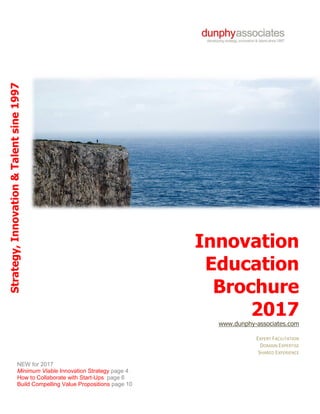 ©DunphyAssociates 1997-2017
Innovation
Education
Brochure
2017
www.dunphy-associates.com
EXPERT FACILITATION
DOMAIN EXPERTISE
SHARED EXPERIENCE
Strategy,Innovation&Talentsine1997
NEW for 2017
Minimum Viable Innovation Strategy page 4
How to Collaborate with Start-Ups page 6
Build Compelling Value Propositions page 10
 