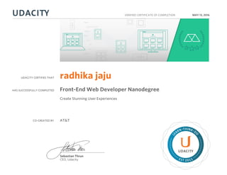 UDACITY CERTIFIES THAT
HAS SUCCESSFULLY COMPLETED
VERIFIED CERTIFICATE OF COMPLETION
L
EARN THINK D
O
EST 2011
Sebastian Thrun
CEO, Udacity
MAY 13, 2016
radhika jaju
Front-End Web Developer Nanodegree
Create Stunning User Experiences
CO-CREATED BY AT&T
 