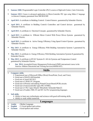  Summer 2008: Programmable Logic Controller (PLC) course at High-tech Center, Cairo University. 
 Summer 2012: Course in advanced applications in Micro-Controller PIC type using Mikro C language 
4 
in Jelecom Company guaranteed from MICROCHIP. 
 April 2013: A certificate in Building Control: Control Sensors guaranteed by Schneider Electric. 
 April 2013: A certificate in Building Control: Controllers and Control devices guaranteed by 
Schneider Electric. 
 April 2013: A certificate in Electrical Concepts guaranteed by Schneider Electric. 
 April 2013: A certificate in Efficient Motor Control With Power Drives Systems guaranteed by 
Schneider Electric. 
 April 2013: A certificate in Active Energy Efficiency Using Speed Control Systems guaranteed by 
Schneider Electric. 
 May 2013: A certificate in Energy Efficiency With Building Automation Systems I guaranteed by 
Schneider Electric. 
 May 2013: A certificate in Energy Efficiency With Building Automation Systems II guaranteed by 
Schneider Electric. 
 May 2013: A certificate in HVAC Systems II: All-Air Systems and Temperature Control 
guaranteed by Schneider Electric. 
 Jan 2014: Accomplish Project Management Professional (PMP) international course in the 
America- Mideast Educational and Training Services(AMIDEAST) . 
Skills 
 Computer skills: 
 Experienced user of Microsoft Office (Word, PowerPoint, Excel, and Visio). 
 Good user of MATLAB/Simulink. 
 Good user of AutoCAD 2012. 
 Good user of DIALUX Program. 
 Good user of Proteus and making Printed Circuit Board (PCB) circuits. 
 Good user of microcontroller types PIC/ATMEL. 
 Good user of PLC types Hitachi /Mitsubishi /Schneider/Opto22 . 
 Good user of Ladder, FBD, ST and SFC for PLC programming languages. 
 Soft skills: 
 Ability to learn new technologies and sciences with good self-training skills. 
 Ability to work within teamwork. 
Languages 
 Arabic : Mother Language. 
 English : V.Good spoken and written . 
 German : Good spoken and written . 
 