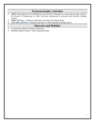 5 
Extracurricular Activities 
 (2009): Participating in IST (Intelligence and Scientific Thinking) is an annual project that is held in 
the Faculty of Engineering in Cairo University specialized in economic and scientific thinking 
courses. 
 (2008_Till Now): Volunteer in Resalah Association for Charity Work. 
 ( Feb 2014_Till Now): Volunteer instructor in RTC (Resalah Training Center). 
Interests and Hobbies 
 Learning more about Computer and Internet. 
 Reading, Kung Fu Sanda , Chess, Playing football. 
